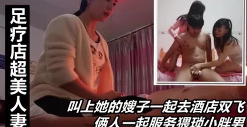 足疗店超美人妻，叫上她的嫂子一起去双飞，一起服务猥琐胖男